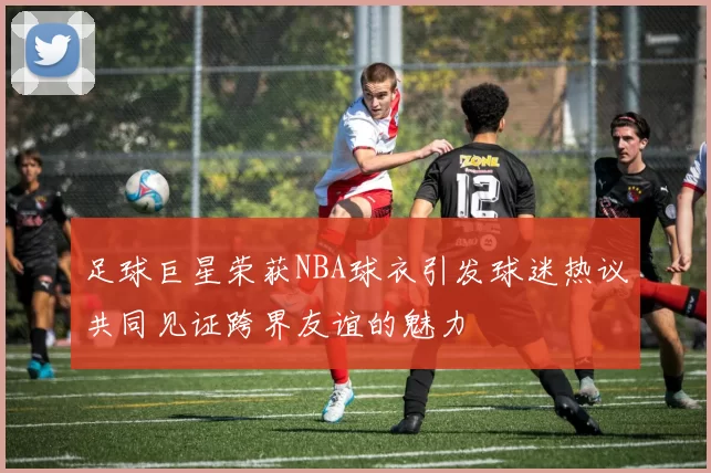 足球巨星荣获NBA球衣引发球迷热议共同见证跨界友谊的魅力
