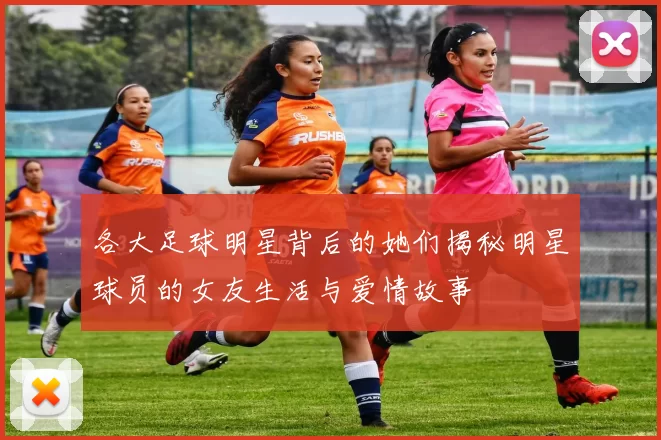 各大足球明星背后的她们揭秘明星球员的女友生活与爱情故事
