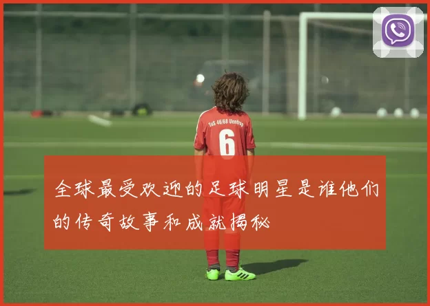 全球最受欢迎的足球明星是谁他们的传奇故事和成就揭秘