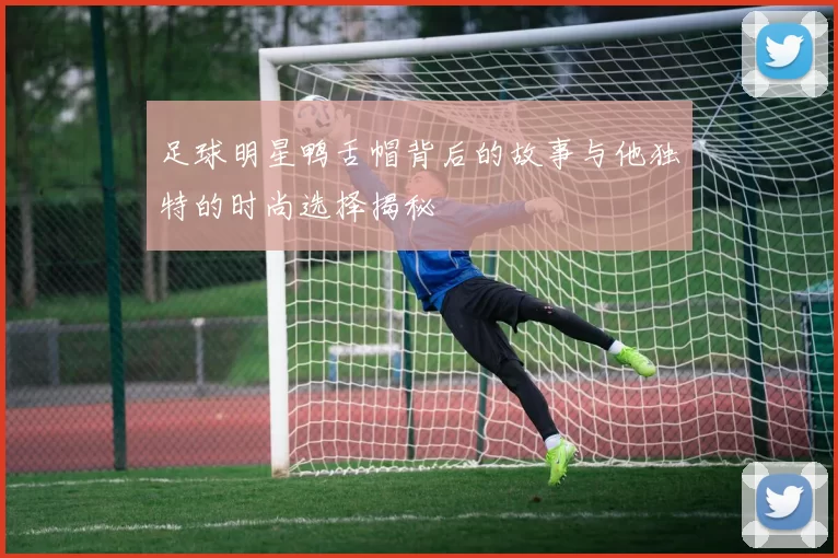 足球明星鸭舌帽背后的故事与他独特的时尚选择揭秘