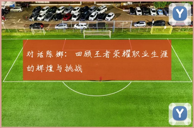 对话陈娜：回顾王者荣耀职业生涯的辉煌与挑战