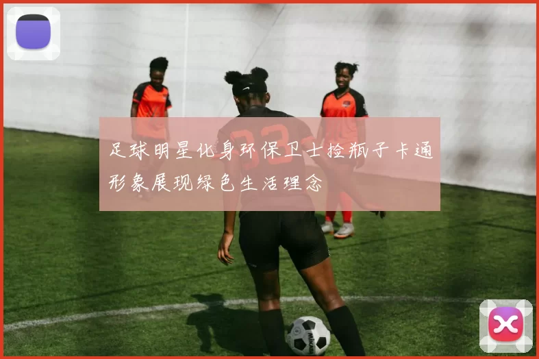 足球明星化身环保卫士捡瓶子卡通形象展现绿色生活理念
