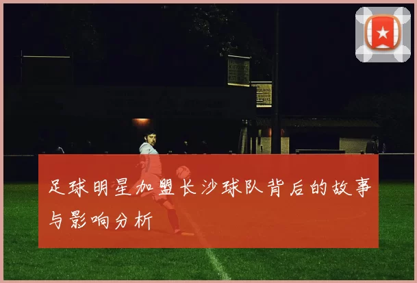 足球明星加盟长沙球队背后的故事与影响分析