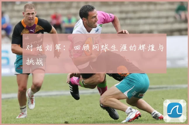 对话刘军：回顾网球生涯的辉煌与挑战