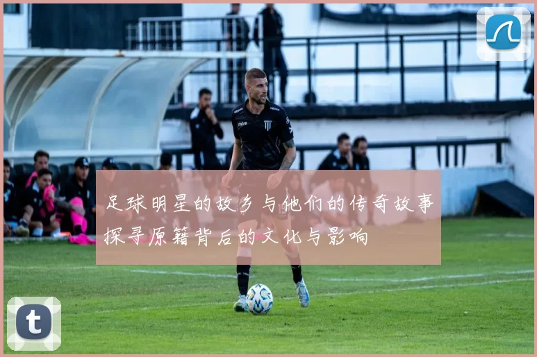 足球明星的故乡与他们的传奇故事探寻原籍背后的文化与影响