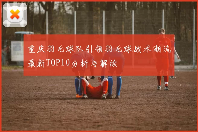 重庆羽毛球队引领羽毛球战术潮流最新TOP10分析与解读