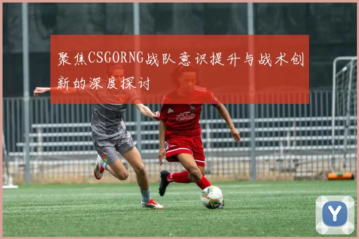 聚焦CSGORNG战队意识提升与战术创新的深度探讨