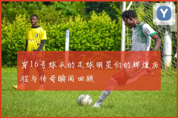穿16号球衣的足球明星们的辉煌历程与传奇瞬间回顾