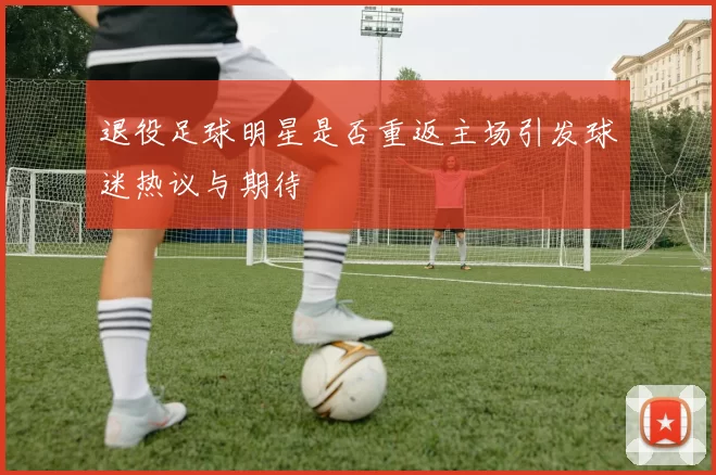 退役足球明星是否重返主场引发球迷热议与期待