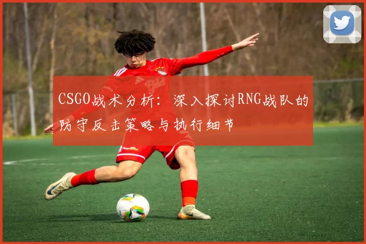 CSGO战术分析：深入探讨RNG战队的防守反击策略与执行细节