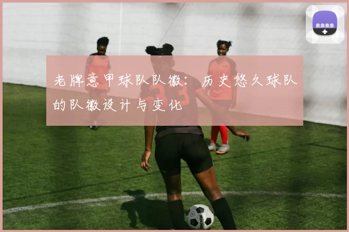 老牌意甲球队队徽：历史悠久球队的队徽设计与变化