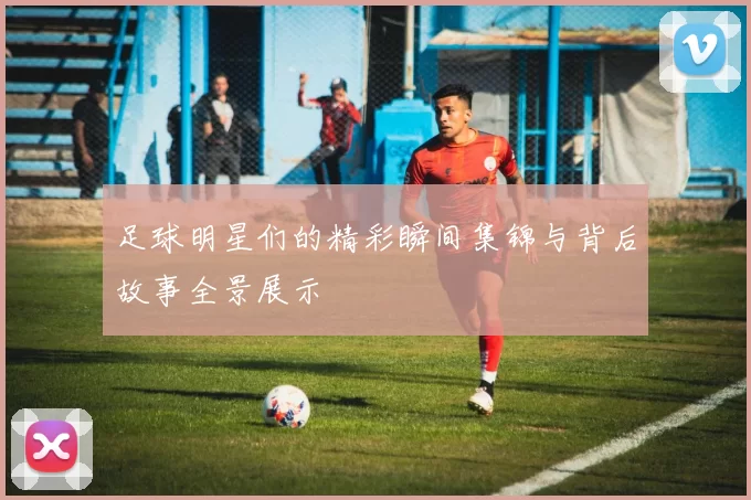 足球明星们的精彩瞬间集锦与背后故事全景展示