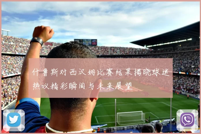 什鲁斯对西汉姆比赛结果揭晓球迷热议精彩瞬间与未来展望