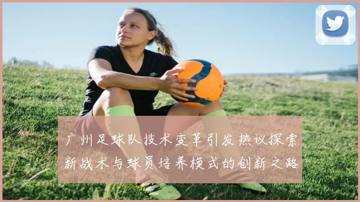 广州足球队技术变革引发热议探索新战术与球员培养模式的创新之路