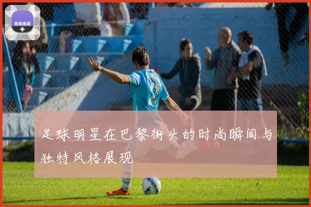 足球明星在巴黎街头的时尚瞬间与独特风格展现