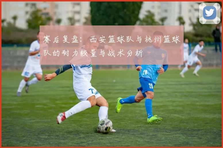 赛后复盘：西安篮球队与杭州篮球队的耐力较量与战术分析