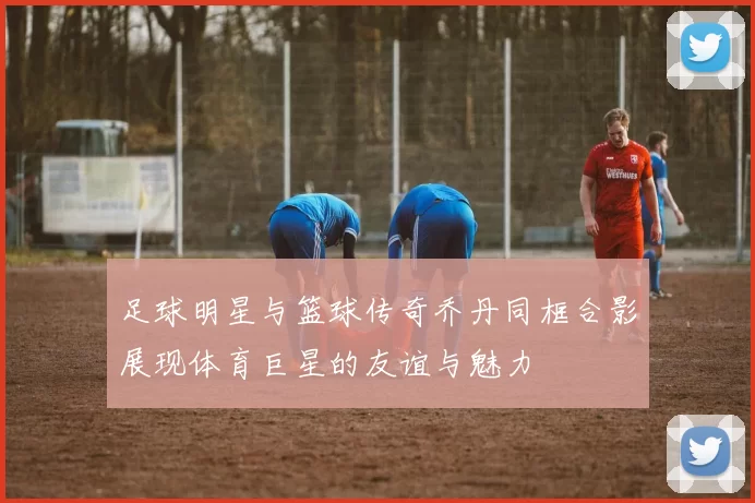 足球明星与篮球传奇乔丹同框合影展现体育巨星的友谊与魅力