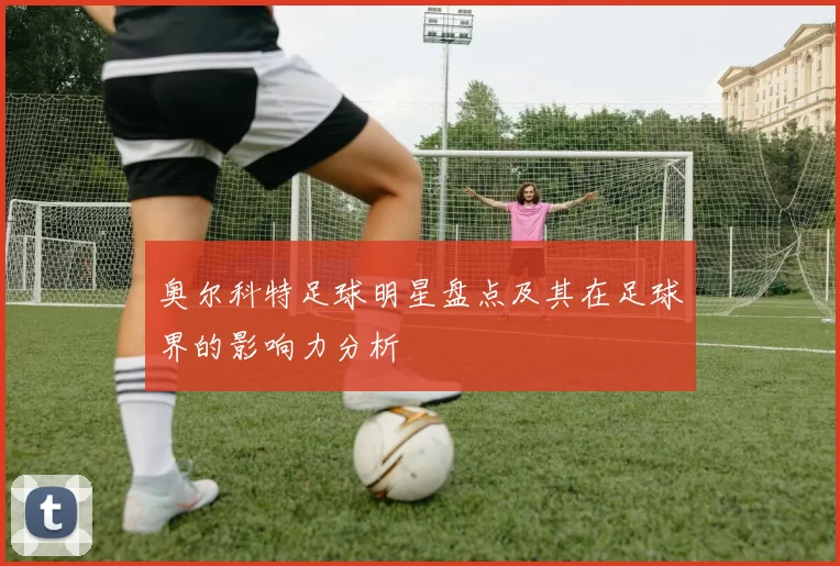 奥尔科特足球明星盘点及其在足球界的影响力分析