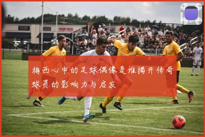 梅西心中的足球偶像是谁揭开传奇球员的影响力与启发