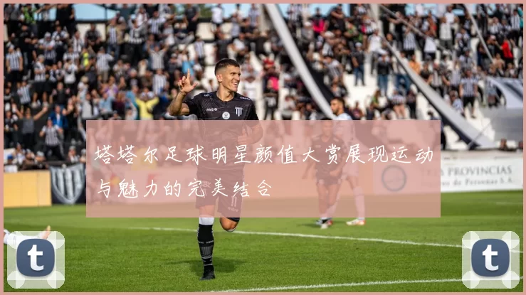 塔塔尔足球明星颜值大赏展现运动与魅力的完美结合