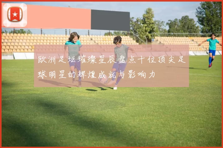 欧洲足坛璀璨星辰盘点十位顶尖足球明星的辉煌成就与影响力