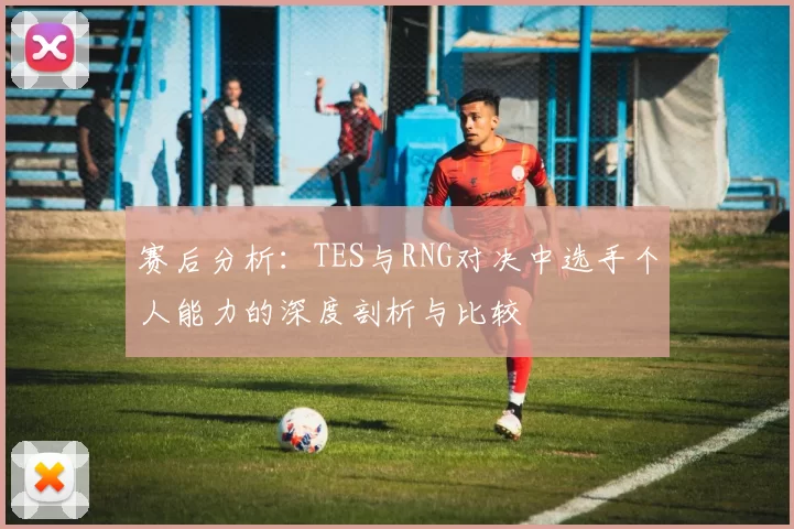 赛后分析：TES与RNG对决中选手个人能力的深度剖析与比较