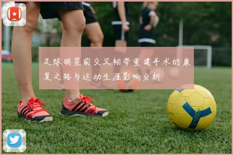 足球明星前交叉韧带重建手术的康复之路与运动生涯影响分析