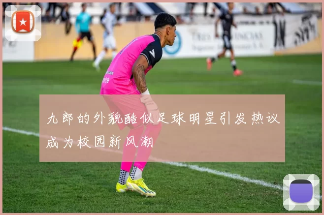 九郎的外貌酷似足球明星引发热议成为校园新风潮