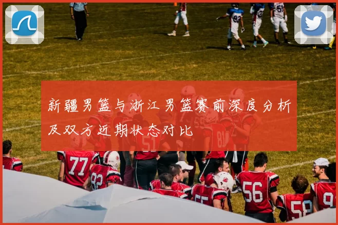 新疆男篮与浙江男篮赛前深度分析及双方近期状态对比