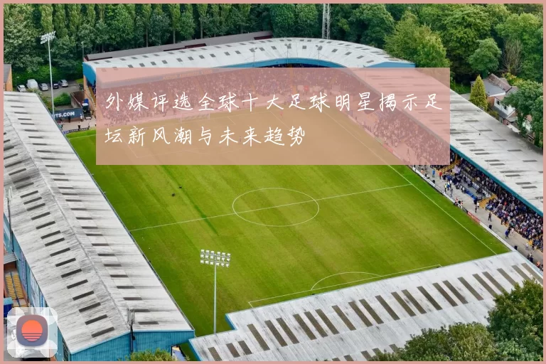 外媒评选全球十大足球明星揭示足坛新风潮与未来趋势