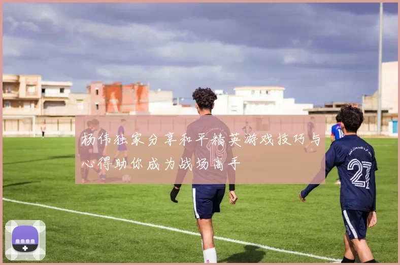 杨伟独家分享和平精英游戏技巧与心得助你成为战场高手