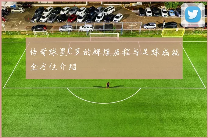 传奇球星C罗的辉煌历程与足球成就全方位介绍