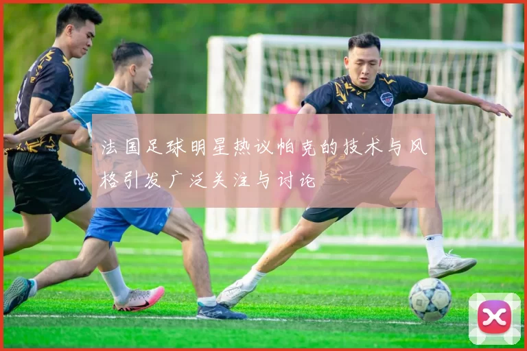 法国足球明星热议帕克的技术与风格引发广泛关注与讨论