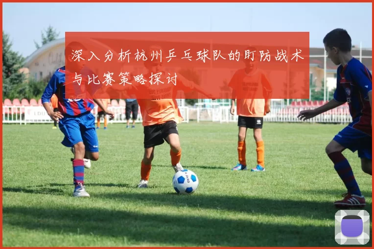 深入分析杭州乒乓球队的盯防战术与比赛策略探讨