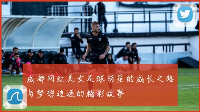 成都网红美女足球明星的成长之路与梦想追逐的精彩故事