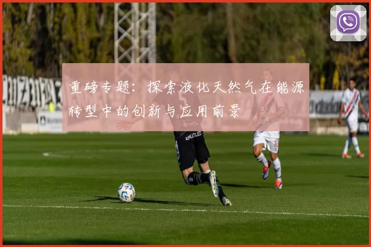 重磅专题：探索液化天然气在能源转型中的创新与应用前景
