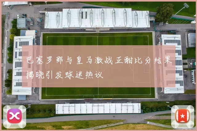 巴塞罗那与皇马激战正酣比分结果揭晓引发球迷热议