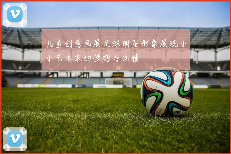 儿童创意画展足球明星形象展现小小艺术家的梦想与热情