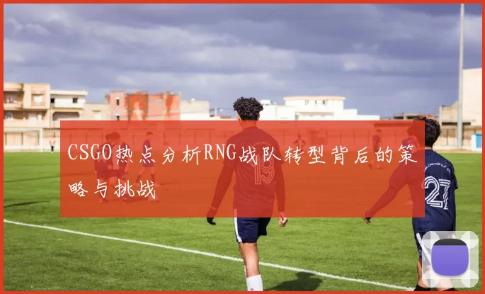 CSGO热点分析RNG战队转型背后的策略与挑战
