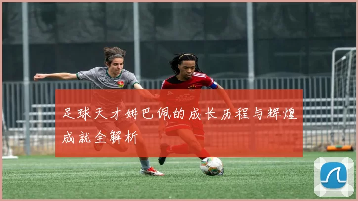 足球天才姆巴佩的成长历程与辉煌成就全解析