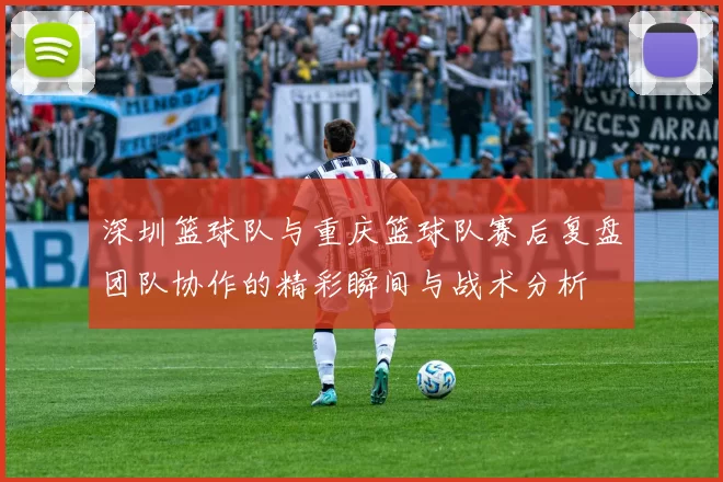 深圳篮球队与重庆篮球队赛后复盘团队协作的精彩瞬间与战术分析