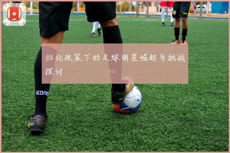 归化政策下的足球明星崛起与挑战探讨