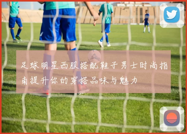 足球明星西服搭配鞋子男士时尚指南提升你的穿搭品味与魅力