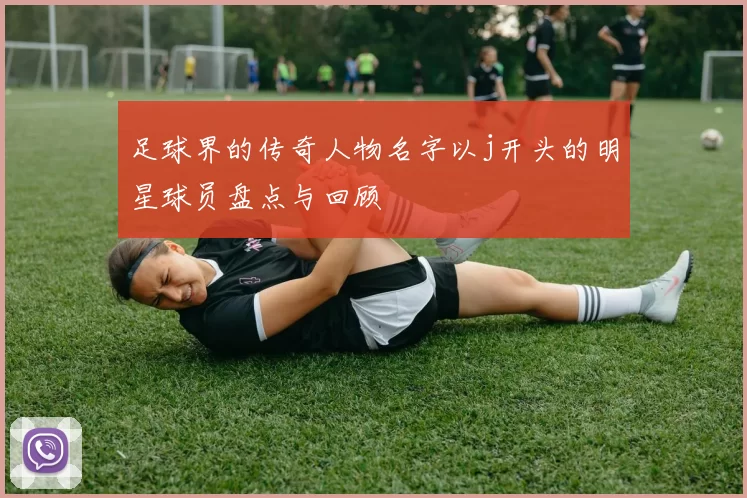 足球界的传奇人物名字以j开头的明星球员盘点与回顾
