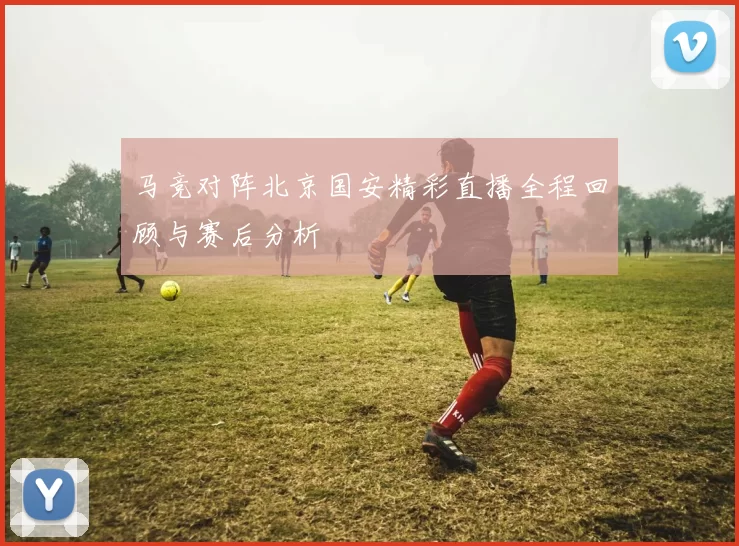 马竞对阵北京国安精彩直播全程回顾与赛后分析