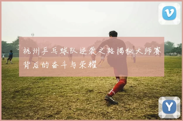 杭州乒乓球队逆袭之路揭秘大师赛背后的奋斗与荣耀