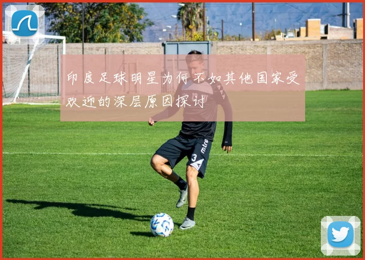 印度足球明星为何不如其他国家受欢迎的深层原因探讨